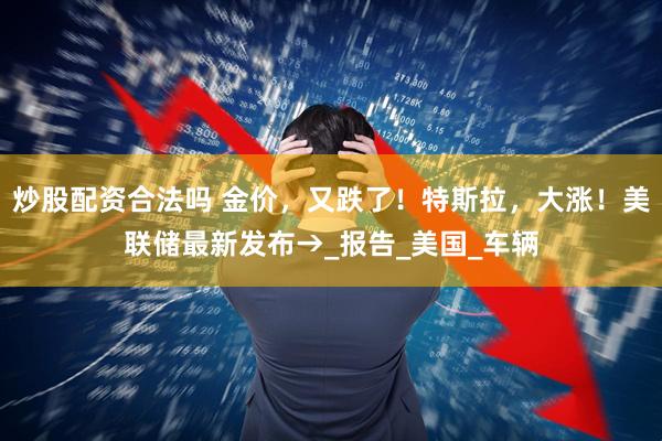 炒股配资合法吗 金价，又跌了！特斯拉，大涨！美联储最新发布→_报告_美国_车辆