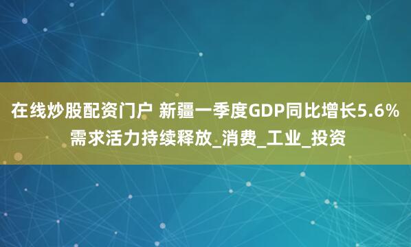 在线炒股配资门户 新疆一季度GDP同比增长5.6% 需求活力持续释放_消费_工业_投资