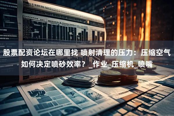 股票配资论坛在哪里找 喷射清理的压力：压缩空气如何决定喷砂效率？_作业_压缩机_喷嘴