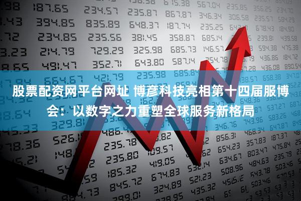 股票配资网平台网址 博彦科技亮相第十四届服博会：以数字之力重塑全球服务新格局