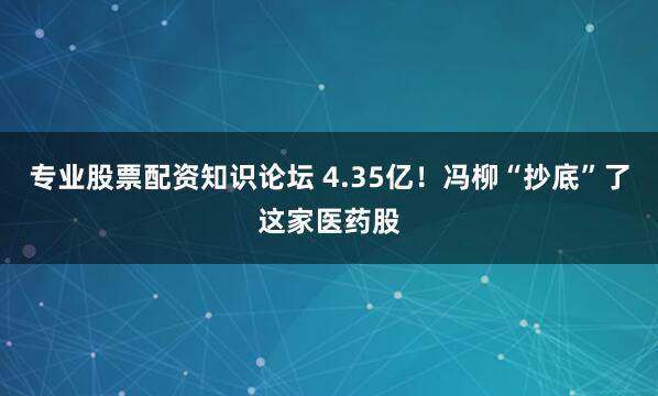 专业股票配资知识论坛 4.35亿！冯柳“抄底”了这家医药股