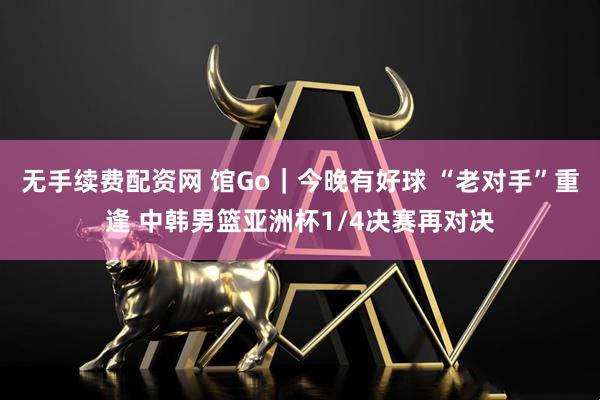 无手续费配资网 馆Go｜今晚有好球 “老对手”重逢 中韩男篮亚洲杯1/4决赛再对决