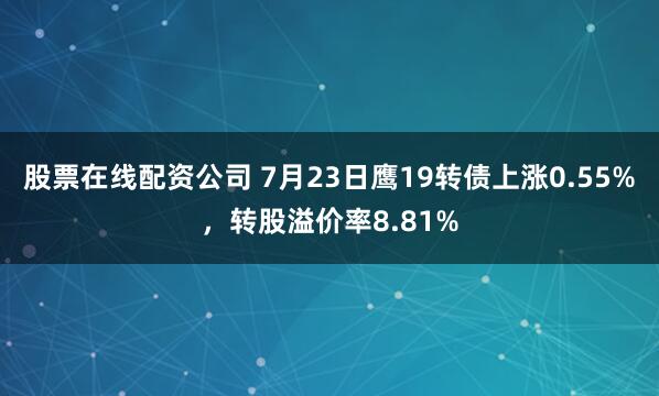 股票在线配资公司 7月23日鹰19转债上涨0.55%，转股溢价率8.81%