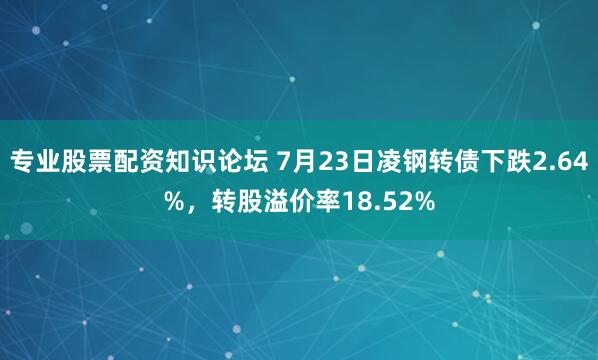 专业股票配资知识论坛 7月23日凌钢转债下跌2.64%，转股溢价率18.52%