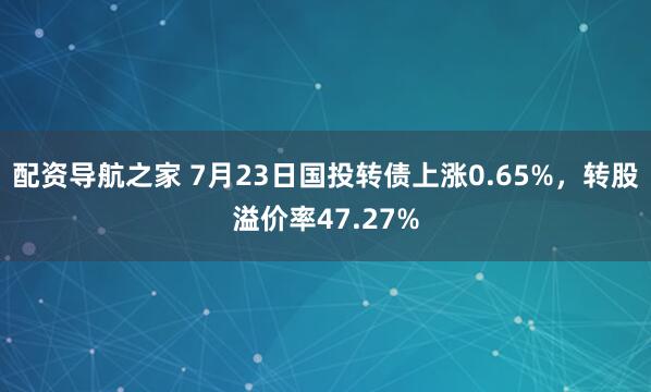 配资导航之家 7月23日国投转债上涨0.65%，转股溢价率47.27%