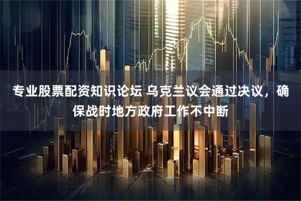 专业股票配资知识论坛 乌克兰议会通过决议，确保战时地方政府工作不中断