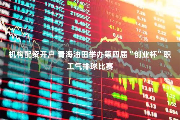 机构配资开户 青海油田举办第四届“创业杯”职工气排球比赛