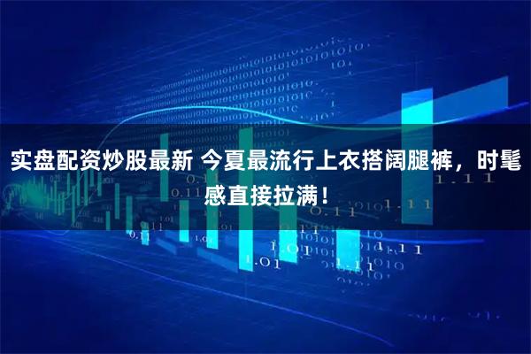 实盘配资炒股最新 今夏最流行上衣搭阔腿裤，时髦感直接拉满！