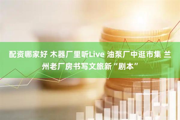 配资哪家好 木器厂里听Live 油泵厂中逛市集 兰州老厂房书写文旅新“剧本”